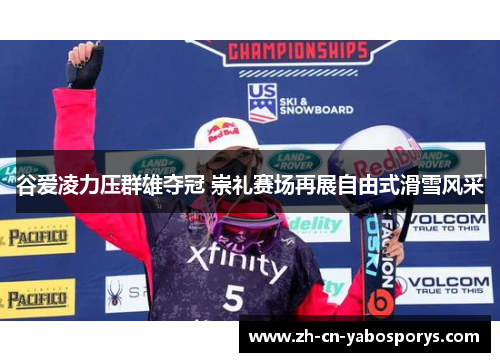 谷爱凌力压群雄夺冠 崇礼赛场再展自由式滑雪风采 谷爱凌力压群雄夺冠 崇礼赛场再展自由式滑雪风采